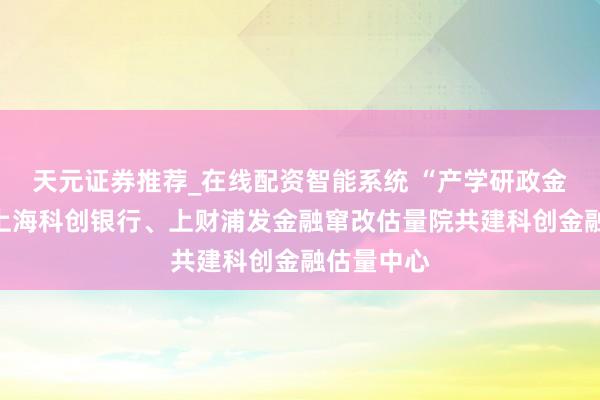 天元证券推荐_在线配资智能系统 “产学研政金”联动！上海科创银行、上财浦发金融窜改估量院共建科创金融估量中心