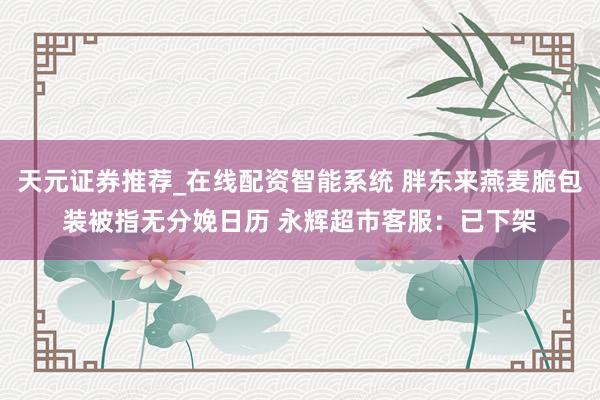 天元证券推荐_在线配资智能系统 胖东来燕麦脆包装被指无分娩日历 永辉超市客服：已下架