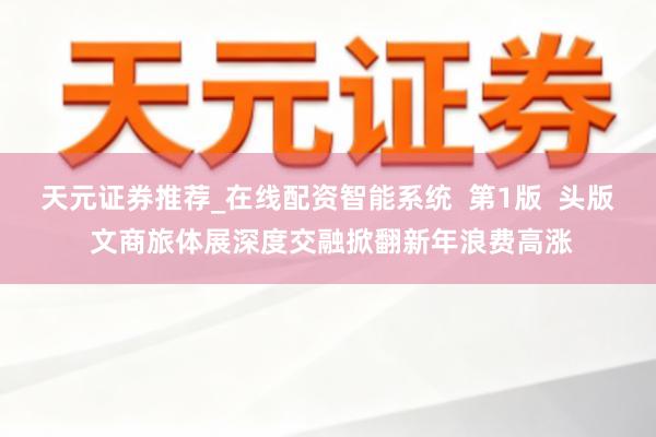 天元证券推荐_在线配资智能系统  第1版  头版 文商旅体展深度交融掀翻新年浪费高涨
