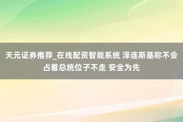天元证券推荐_在线配资智能系统 泽连斯基称不会占着总统位子不走 安全为先