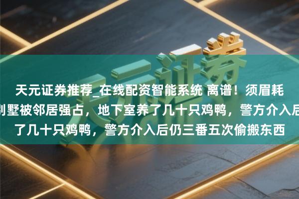 天元证券推荐_在线配资智能系统 离谱!须眉耗资500多万元建造的别墅被邻居强占,地下室养了几十只鸡鸭,警方介入后仍三番五次偷搬东西