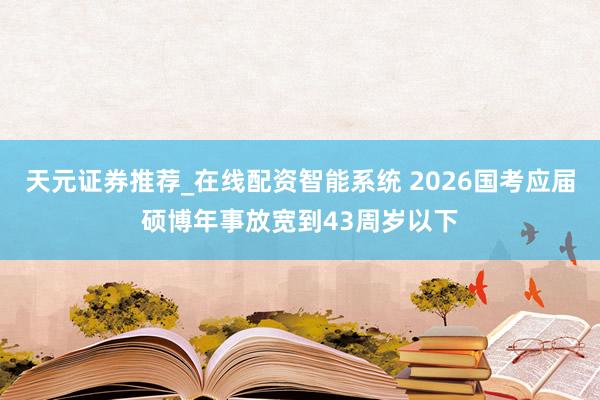 天元证券推荐_在线配资智能系统 2026国考应届硕博年事放宽到43周岁以下