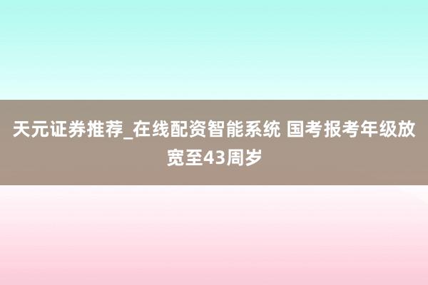 天元证券推荐_在线配资智能系统 国考报考年级放宽至43周岁