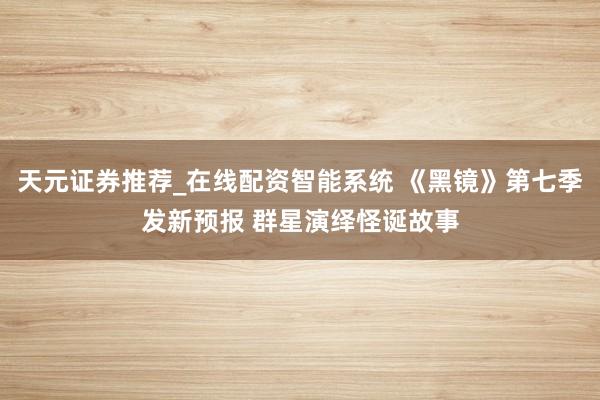 天元证券推荐_在线配资智能系统 《黑镜》第七季发新预报 群星演绎怪诞故事