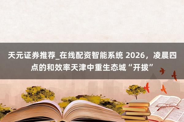 天元证券推荐_在线配资智能系统 2026，凌晨四点的和效率天津中重生态城“开拔”