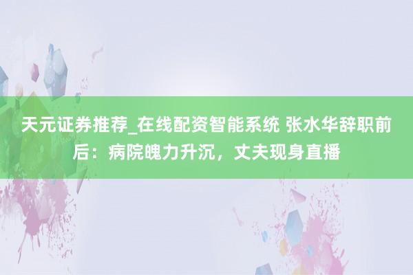 天元证券推荐_在线配资智能系统 张水华辞职前后：病院魄力升沉，丈夫现身直播