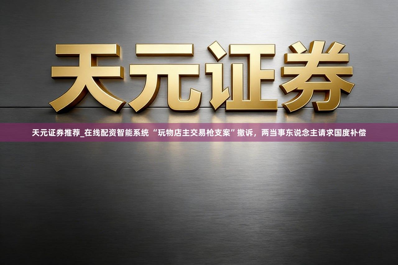 天元证券推荐_在线配资智能系统 “玩物店主交易枪支案”撤诉，两当事东说念主请求国度补偿