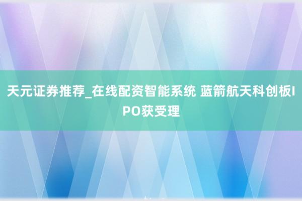 天元证券推荐_在线配资智能系统 蓝箭航天科创板IPO获受理