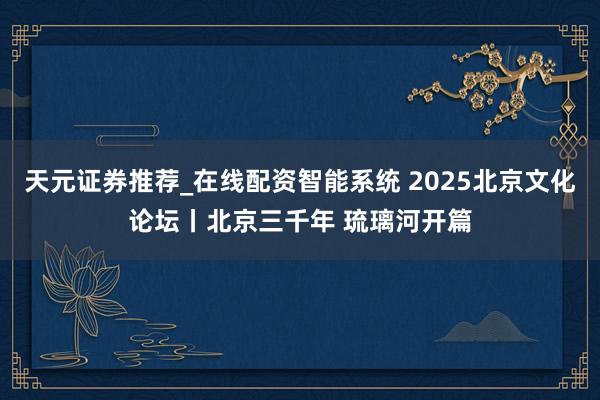 天元证券推荐_在线配资智能系统 2025北京文化论坛丨北京三千年 琉璃河开篇