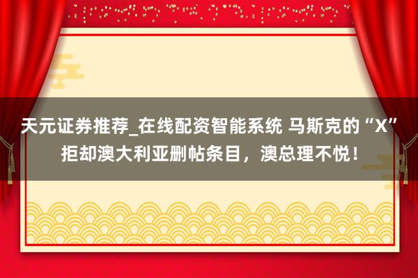 天元证券推荐_在线配资智能系统 马斯克的“X”拒却澳大利亚删帖条目,澳总理不悦!