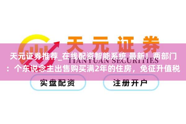 天元证券推荐_在线配资智能系统 最新！两部门：个东说念主出售购买满2年的住房，免征升值税