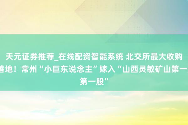 天元证券推荐_在线配资智能系统 北交所最大收购案落地！常州“小巨东说念主”嫁入“山西灵敏矿山第一股”