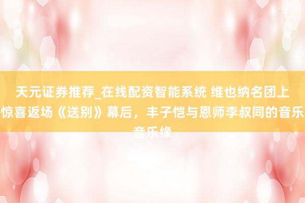 天元证券推荐_在线配资智能系统 维也纳名团上海惊喜返场《送别》幕后，丰子恺与恩师李叔同的音乐缘