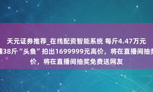 天元证券推荐_在线配资智能系统 每斤4.47万元！查干湖冬捕38斤“头鱼”拍出1699999元高价，将在直播间抽奖免费送网友