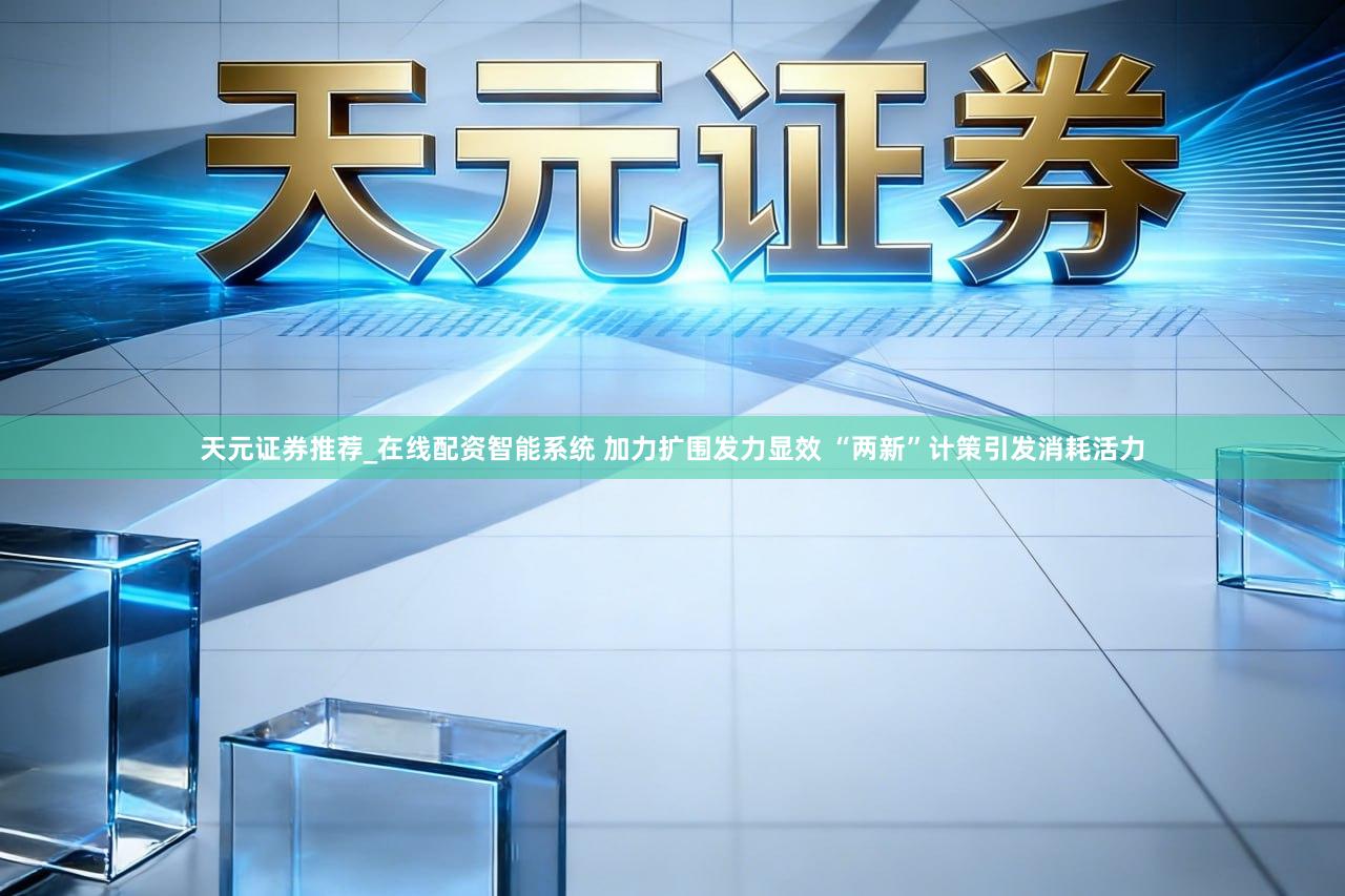 天元证券推荐_在线配资智能系统 加力扩围发力显效 “两新”计策引发消耗活力