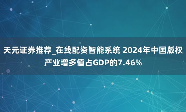 天元证券推荐_在线配资智能系统 2024年中国版权产业增多值占GDP的7.46%