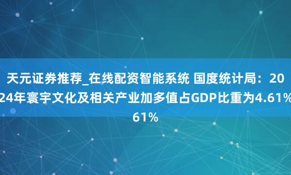 天元证券推荐_在线配资智能系统 国度统计局：2024年寰宇文化及相关产业加多值占GDP比重为4.61%