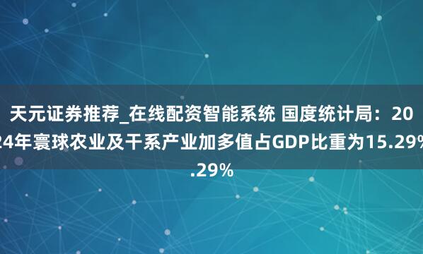 天元证券推荐_在线配资智能系统 国度统计局：2024年寰球农业及干系产业加多值占GDP比重为15.29%