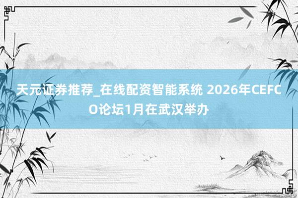 天元证券推荐_在线配资智能系统 2026年CEFCO论坛1月在武汉举办