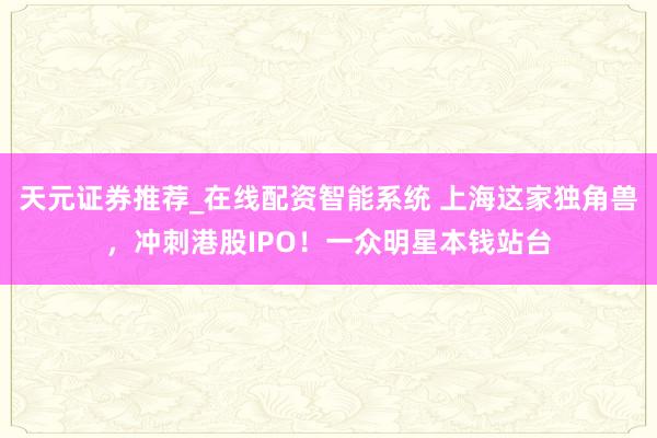 天元证券推荐_在线配资智能系统 上海这家独角兽，冲刺港股IPO！一众明星本钱站台