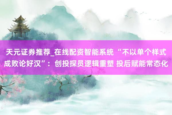 天元证券推荐_在线配资智能系统 “不以单个样式成败论好汉”：创投探员逻辑重塑 投后赋能常态化