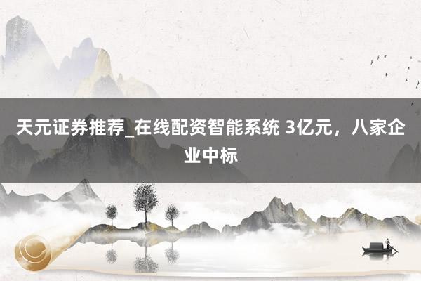 天元证券推荐_在线配资智能系统 3亿元，八家企业中标