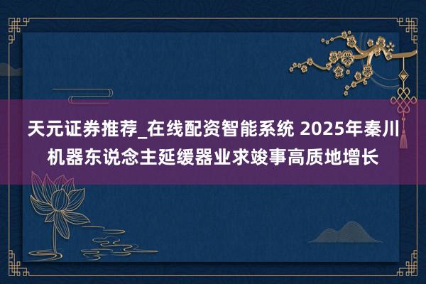 天元证券推荐_在线配资智能系统 2025年秦川机器东说念主延缓器业求竣事高质地增长