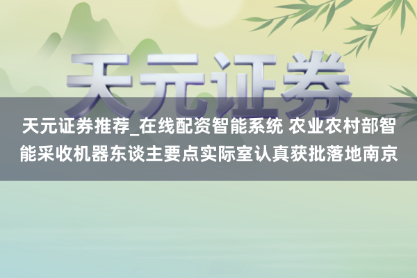 天元证券推荐_在线配资智能系统 农业农村部智能采收机器东谈主要点实际室认真获批落地南京