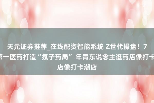 天元证券推荐_在线配资智能系统 Z世代操盘！72岁第一医药打造“氛子药局” 年青东说念主逛药店像打卡潮店
