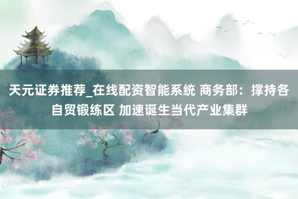 天元证券推荐_在线配资智能系统 商务部：撑持各自贸锻练区 加速诞生当代产业集群