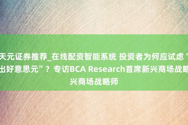 天元证券推荐_在线配资智能系统 投资者为何应试虑“撤出好意思元”？专访BCA Research首席新兴商场战略师