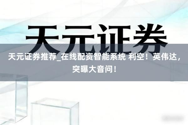 天元证券推荐_在线配资智能系统 利空！英伟达，突曝大音问！