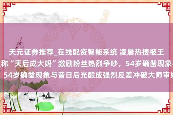 天元证券推荐_在线配资智能系统 凌晨热搜被王菲机场生图刷屏，网友称“天后成大妈”激励粉丝热烈争吵，54岁确凿现象与昔日后光酿成强烈反差冲破大师审好意思偏见
